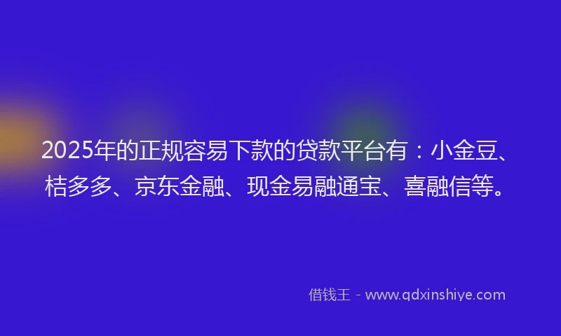 2025年的正规容易下款的贷款平台有：小金豆、桔多多、京东金融、现金易融通宝、喜融信等。
