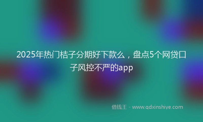 2025年热门桔子分期好下款么,盘点5个网贷口子风控不严的app