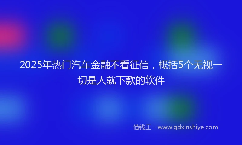 2025年热门汽车金融不看征信，概括5个无视一切是人就下款的软件
