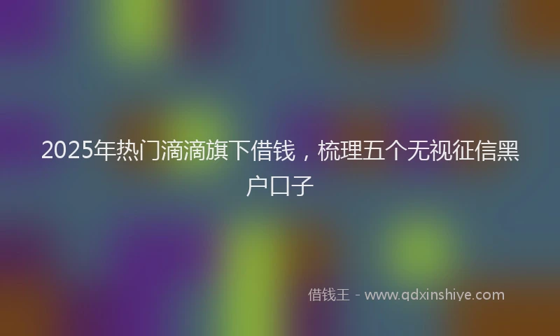 2025年热门滴滴旗下借钱，梳理五个无视征信黑户口子