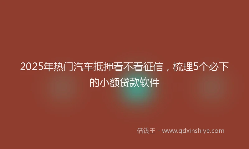 2025年热门汽车抵押看不看征信，梳理5个必下的小额贷款软件