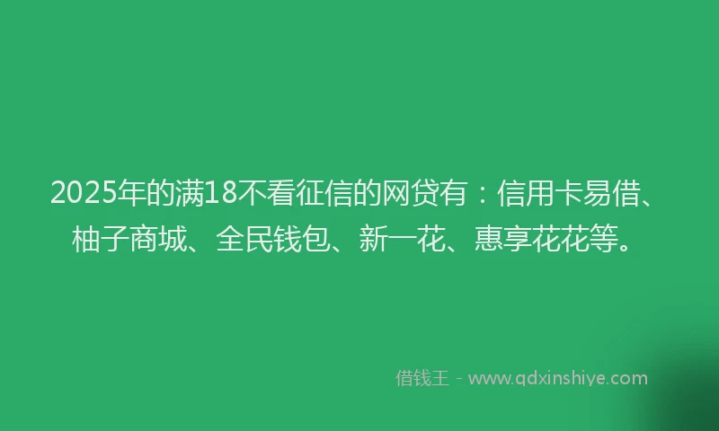 2025年的满18不看征信的网贷有：信用卡易借、柚子商城、全民钱包、新一花、惠享花花等。