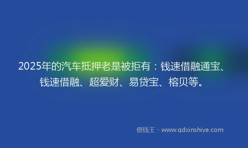 2025年的汽车抵押老是被拒有：钱速借融通宝、钱速借融、超爱财、易贷宝、榕贝等。