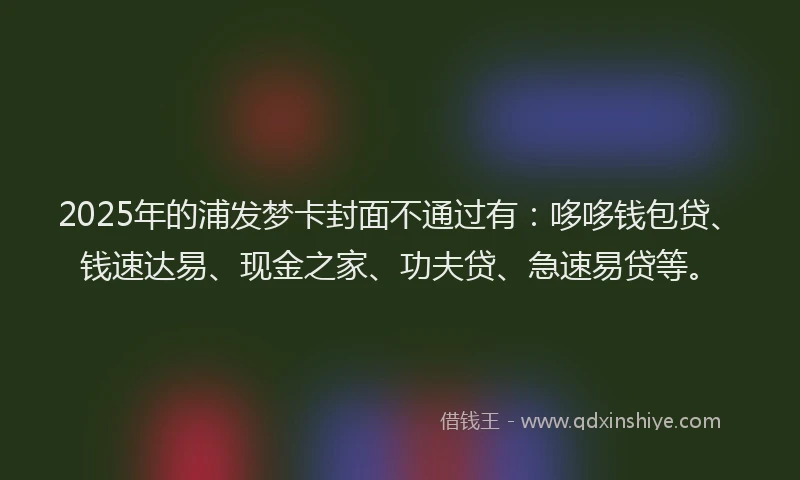 2025年的浦发梦卡封面不通过有：哆哆钱包贷、钱速达易、现金之家、功夫贷、急速易贷等。