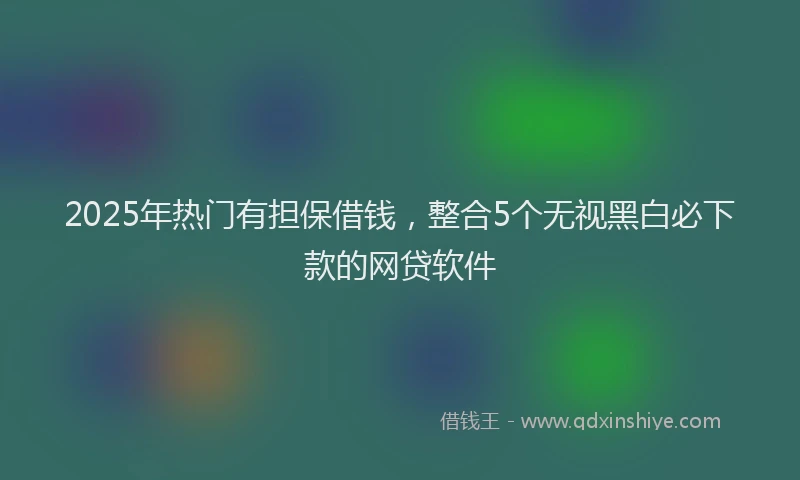 2025年热门有担保借钱，整合5个无视黑白必下款的网贷软件