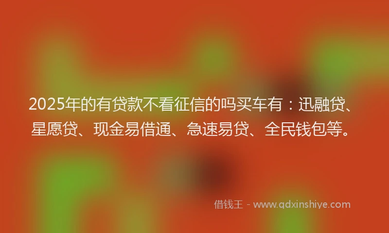 2025年的有贷款不看征信的吗买车有:迅融贷、星愿贷、现金易借通、急速易贷、全民钱包等。