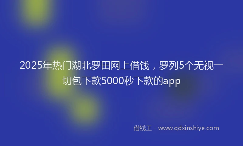 2025年热门湖北罗田网上借钱，罗列5个无视一切包下款5000秒下款的app