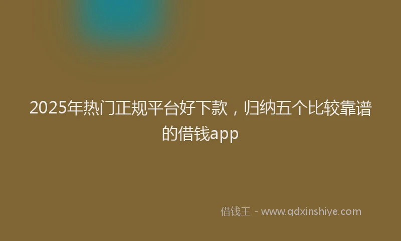 2025年热门正规平台好下款，归纳五个比较靠谱的借钱app