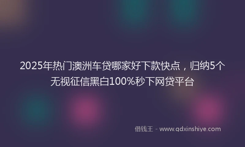 2025年热门澳洲车贷哪家好下款快点，归纳5个无视征信黑白100%秒下网贷平台