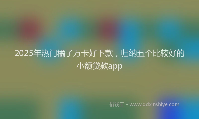 2025年热门橘子万卡好下款，归纳五个比较好的小额贷款app