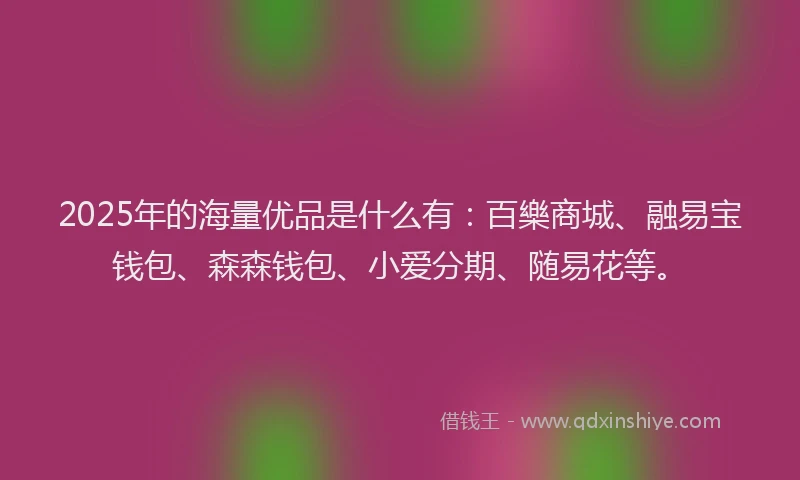 2025年的海量优品是什么有：百樂商城、融易宝钱包、森森钱包、小爱分期、随易花等。