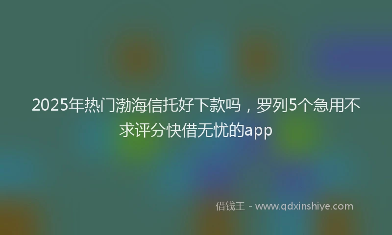 2025年热门渤海信托好下款吗，罗列5个急用不求评分快借无忧的app