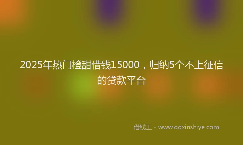 2025年热门橙甜借钱15000，归纳5个不上征信的贷款平台