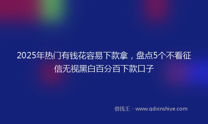 2025年热门有钱花容易下款拿，盘点5个不看征信无视黑白百分百下款口子