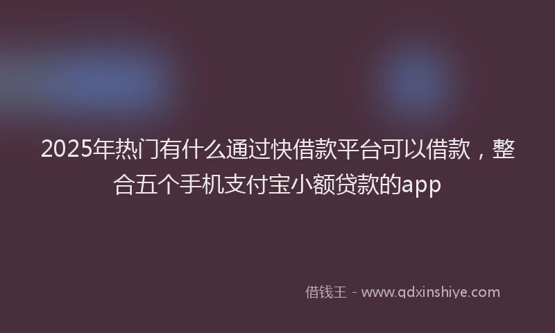 2025年热门有什么通过快借款平台可以借款，整合五个手机支付宝小额贷款的app