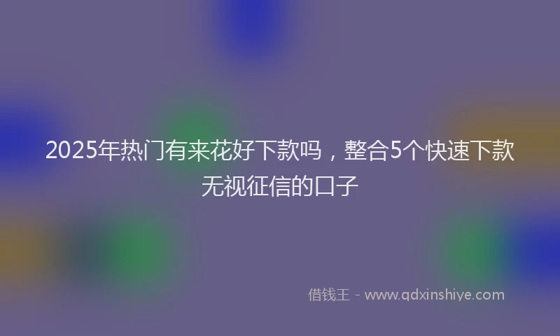 2025年热门有来花好下款吗，整合5个快速下款无视征信的口子