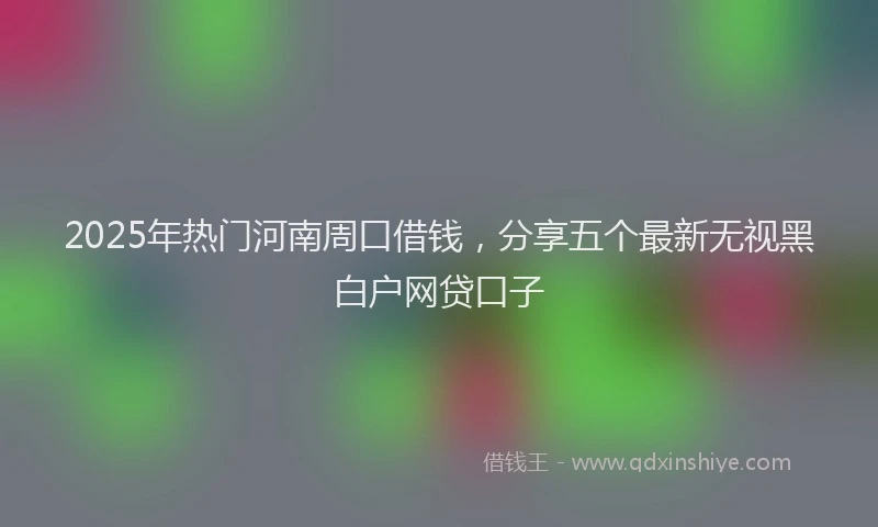 2025年热门河南周口借钱，分享五个最新无视黑白户网贷口子