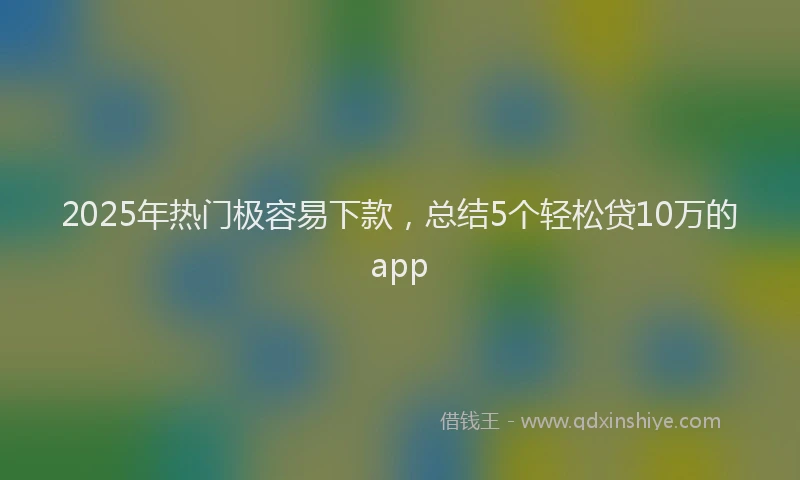 2025年热门极容易下款，总结5个轻松贷10万的app