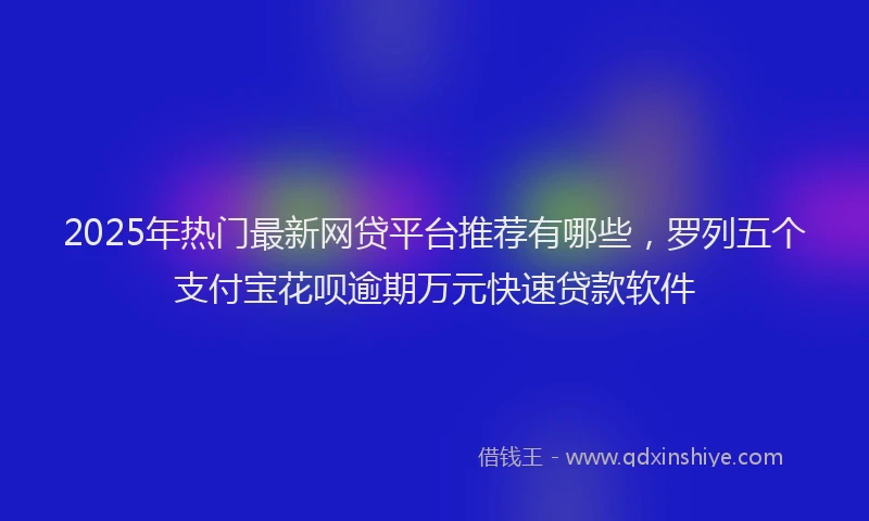 2025年热门最新网贷平台推荐有哪些,罗列五个支付宝花呗逾期万元快速贷款软件