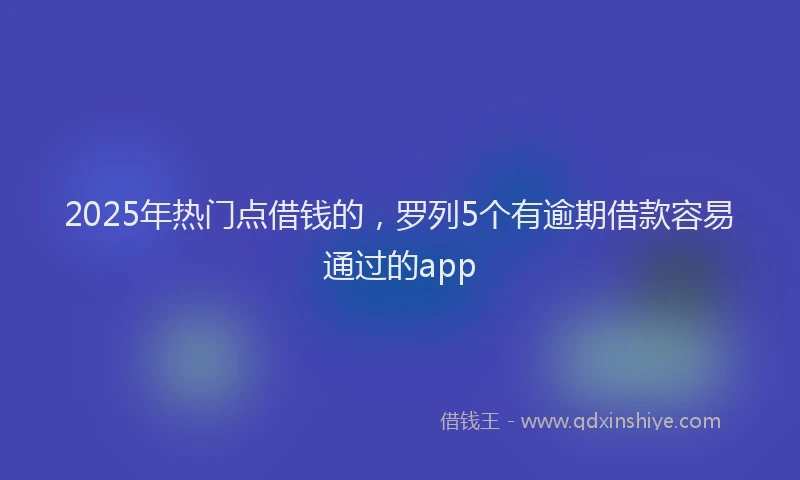 2025年热门点借钱的，罗列5个有逾期借款容易通过的app