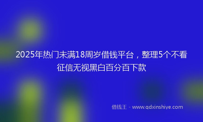 2025年热门未满18周岁借钱平台，整理5个不看征信无视黑白百分百下款