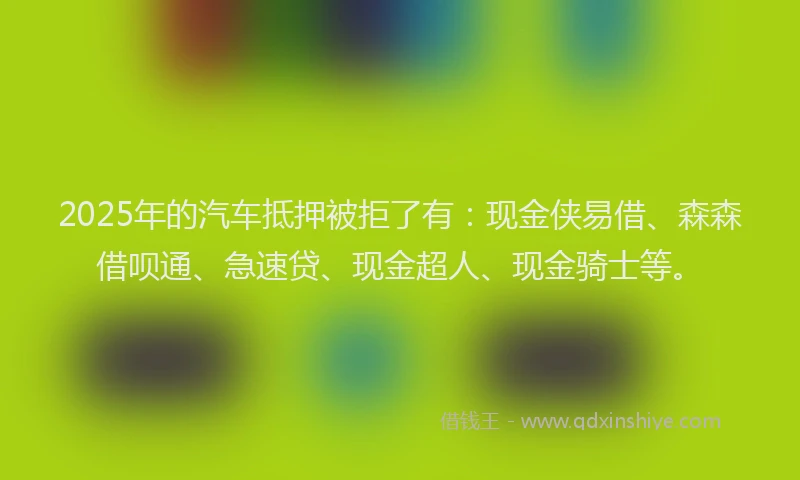 2025年的汽车抵押被拒了有：现金侠易借、森森借呗通、急速贷、现金超人、现金骑士等。