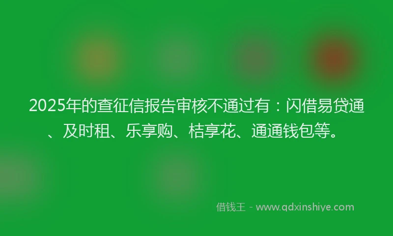2025年的查征信报告审核不通过有：闪借易贷通、及时租、乐享购、桔享花、通通钱包等。
