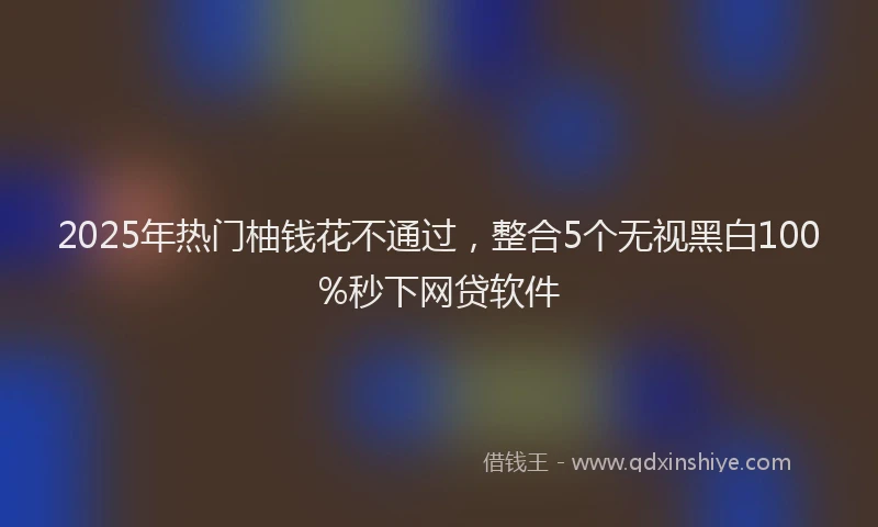 2025年热门柚钱花不通过，整合5个无视黑白100%秒下网贷软件