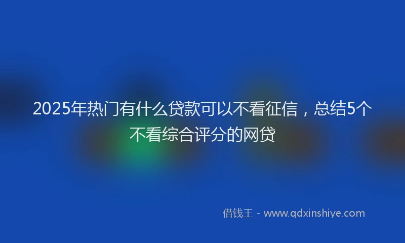 2025年热门有什么贷款可以不看征信，总结5个不看综合评分的网贷
