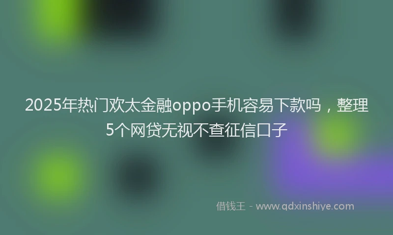2025年热门欢太金融oppo手机容易下款吗，整理5个网贷无视不查征信口子