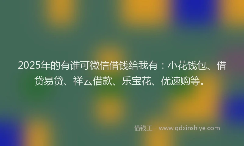 2025年的有谁可微信借钱给我有：小花钱包、借贷易贷、祥云借款、乐宝花、优速购等。