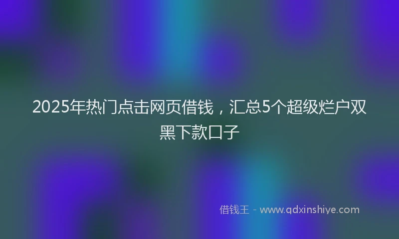 2025年热门点击网页借钱，汇总5个超级烂户双黑下款口子