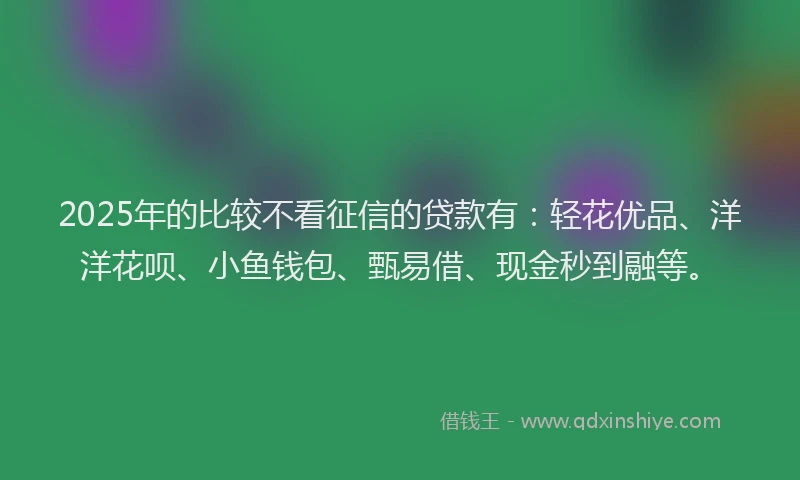 2025年的比较不看征信的贷款有:轻花优品、洋洋花呗、小鱼钱包、甄易借、现金秒到融等。