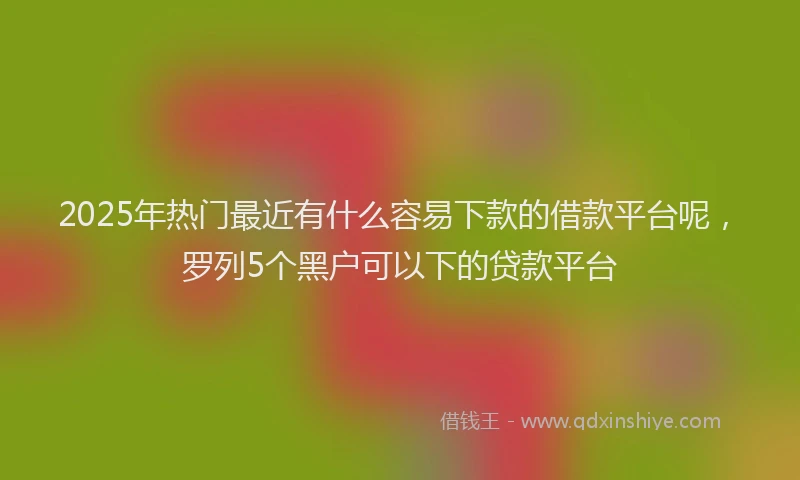 2025年热门最近有什么容易下款的借款平台呢，罗列5个黑户可以下的贷款平台