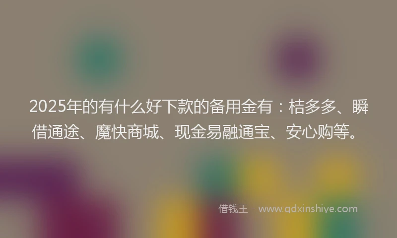 2025年的有什么好下款的备用金有:桔多多、瞬借通途、魔快商城、现金易融通宝、安心购等。