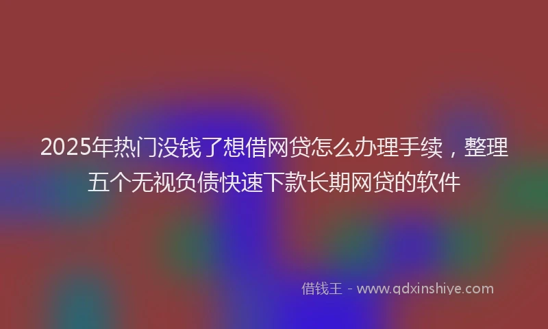 2025年热门没钱了想借网贷怎么办理手续，整理五个无视负债快速下款长期网贷的软件