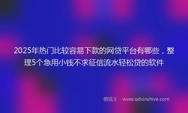 2025年热门比较容易下款的网贷平台有哪些，整理5个急用小钱不求征信流水轻松贷的软件