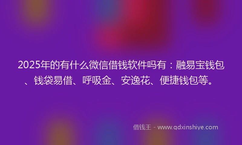2025年的有什么微信借钱软件吗有：融易宝钱包、钱袋易借、呼吸金、安逸花、便捷钱包等。