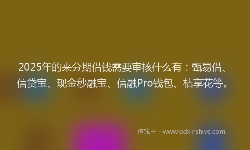 2025年的来分期借钱需要审核什么有:甄易借、信贷宝、现金秒融宝、信融Pro钱包、桔享花等。