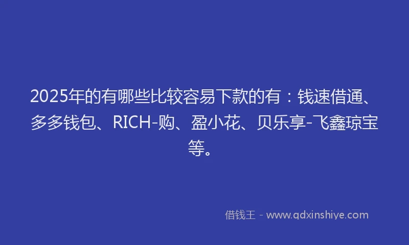 2025年的有哪些比较容易下款的有：钱速借通、多多钱包、RICH-购、盈小花、贝乐享-飞鑫琼宝等。