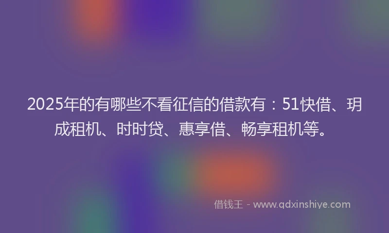 2025年的有哪些不看征信的借款有：51快借、玥成租机、时时贷、惠享借、畅享租机等。