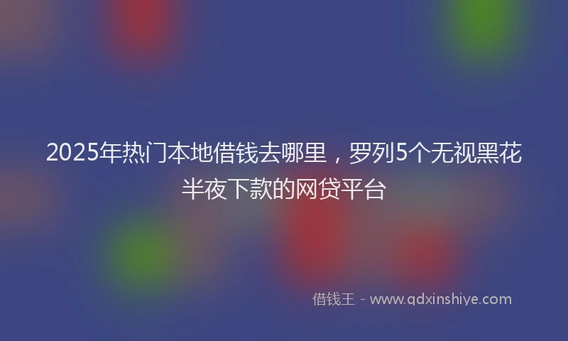 2025年热门本地借钱去哪里，罗列5个无视黑花半夜下款的网贷平台