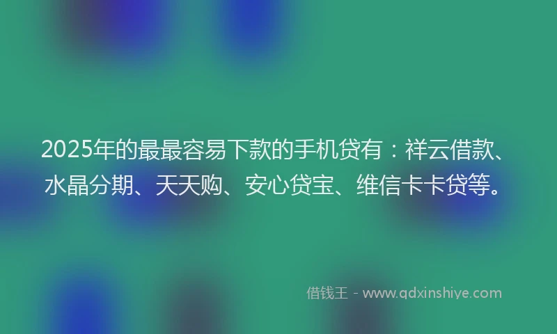 2025年的最最容易下款的手机贷有：祥云借款、水晶分期、天天购、安心贷宝、维信卡卡贷等。