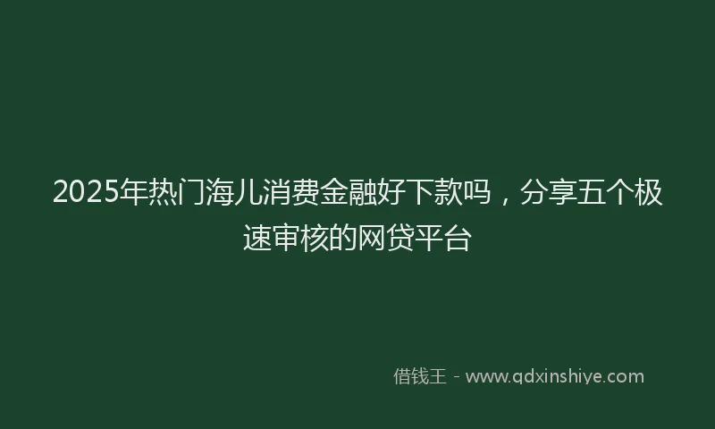 2025年热门海儿消费金融好下款吗,分享五个极速审核的网贷平台