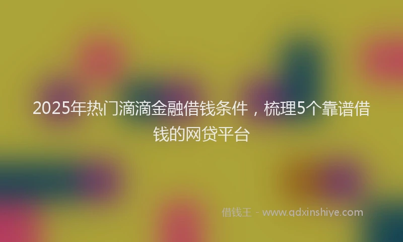 2025年热门滴滴金融借钱条件，梳理5个靠谱借钱的网贷平台