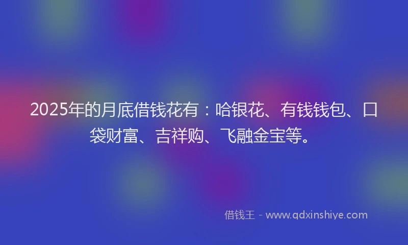 2025年的月底借钱花有：哈银花、有钱钱包、口袋财富、吉祥购、飞融金宝等。