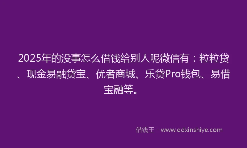 2025年的没事怎么借钱给别人呢微信有：粒粒贷、现金易融贷宝、优者商城、乐贷Pro钱包、易借宝融等。
