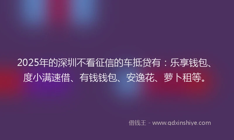 2025年的深圳不看征信的车抵贷有:乐享钱包、度小满速借、有钱钱包、安逸花、萝卜租等。