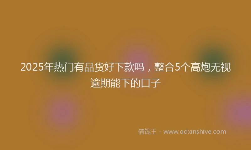 2025年热门有品货好下款吗，整合5个高炮无视逾期能下的口子