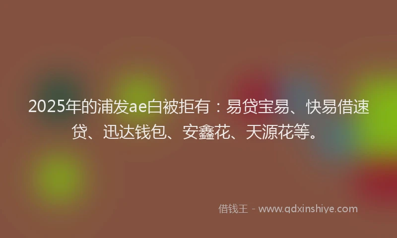 2025年的浦发ae白被拒有：易贷宝易、快易借速贷、迅达钱包、安鑫花、天源花等。